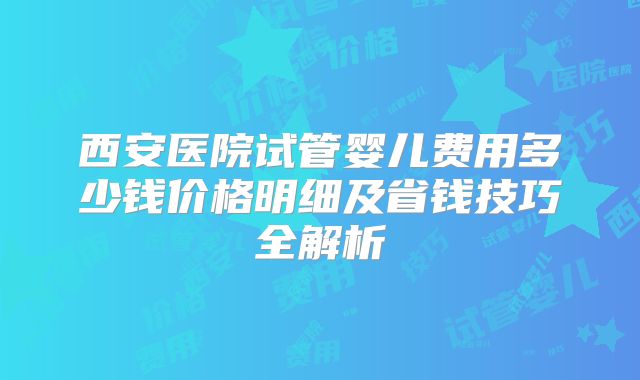 西安医院试管婴儿费用多少钱价格明细及省钱技巧全解析