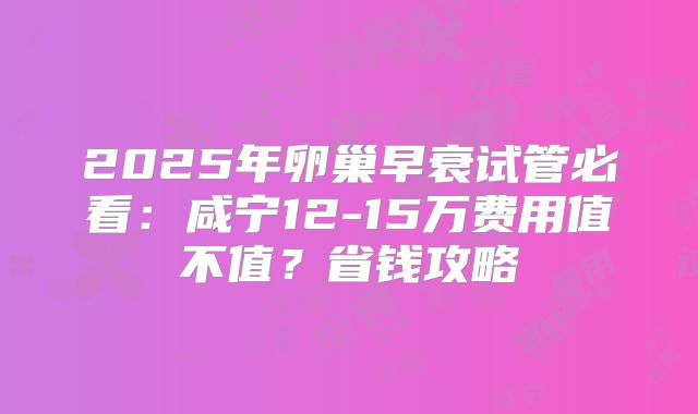 2025年卵巢早衰试管必看：咸宁12-15万费用值不值？省钱攻略