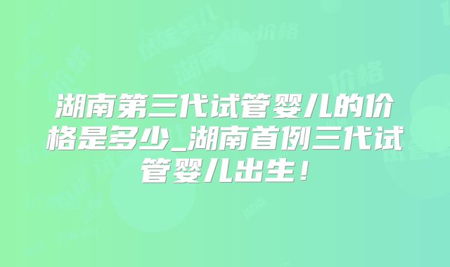 湖南第三代试管婴儿的价格是多少_湖南首例三代试管婴儿出生！