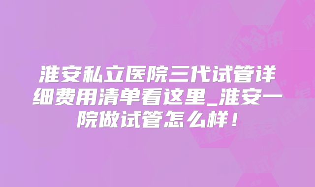 淮安私立医院三代试管详细费用清单看这里_淮安一院做试管怎么样！