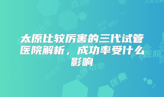 太原比较厉害的三代试管医院解析，成功率受什么影响