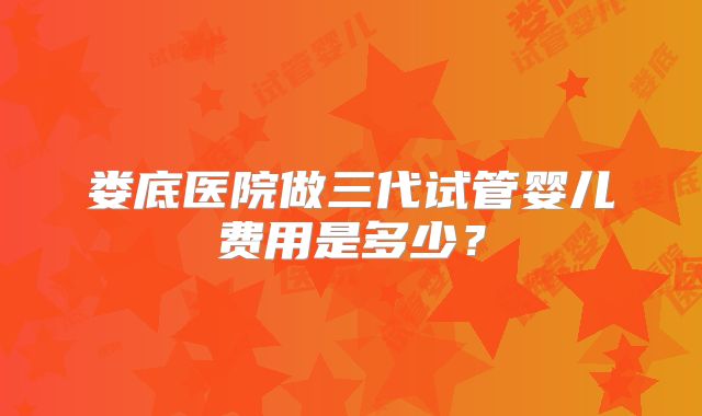 娄底医院做三代试管婴儿费用是多少？