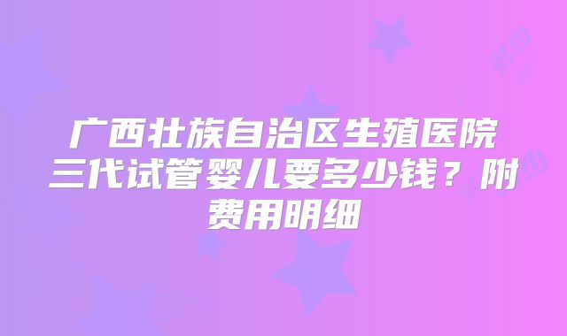 广西壮族自治区生殖医院三代试管婴儿要多少钱？附费用明细