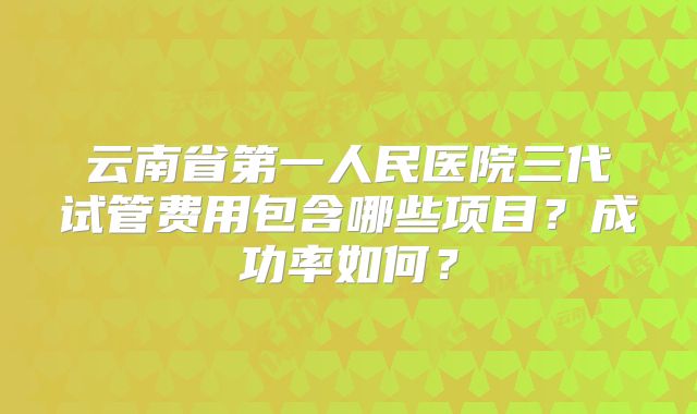 云南省第一人民医院三代试管费用包含哪些项目？成功率如何？