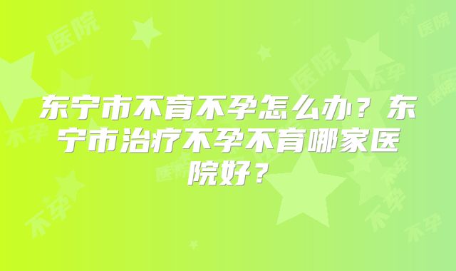 东宁市不育不孕怎么办？东宁市治疗不孕不育哪家医院好？