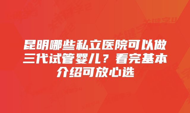 昆明哪些私立医院可以做三代试管婴儿？看完基本介绍可放心选