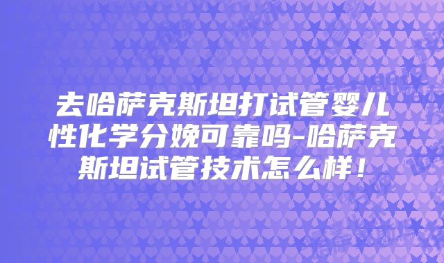 去哈萨克斯坦打试管婴儿性化学分娩可靠吗-哈萨克斯坦试管技术怎么样！