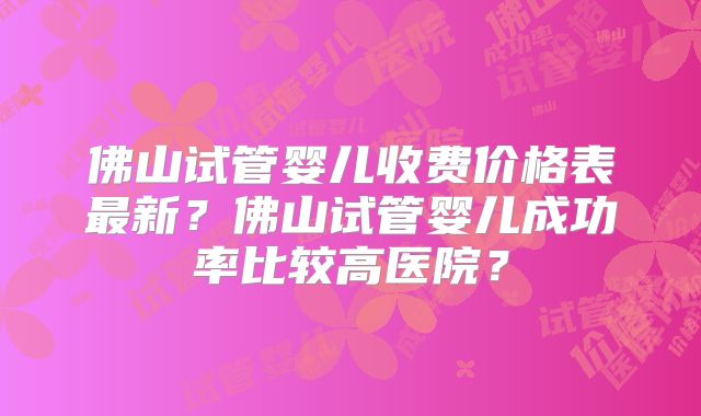 佛山试管婴儿收费价格表最新？佛山试管婴儿成功率比较高医院？
