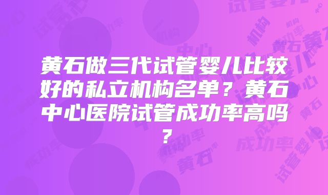 黄石做三代试管婴儿比较好的私立机构名单？黄石中心医院试管成功率高吗？