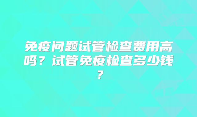 免疫问题试管检查费用高吗？试管免疫检查多少钱？