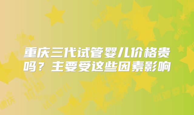 重庆三代试管婴儿价格贵吗？主要受这些因素影响