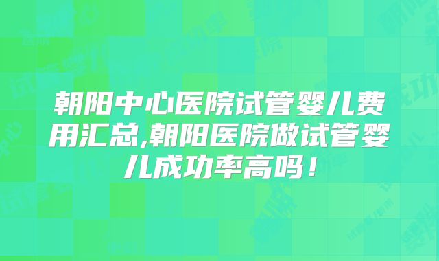朝阳中心医院试管婴儿费用汇总,朝阳医院做试管婴儿成功率高吗！