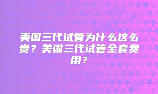 美国三代试管为什么这么贵?美国三代试管全套费用?