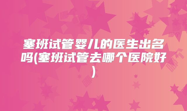 塞班试管婴儿的医生出名吗(塞班试管去哪个医院好)