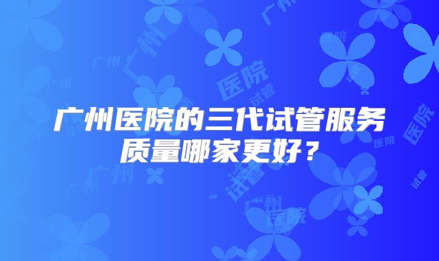 广州医院的三代试管服务质量哪家更好？