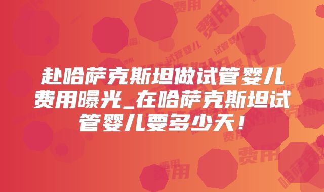 赴哈萨克斯坦做试管婴儿费用曝光_在哈萨克斯坦试管婴儿要多少天！