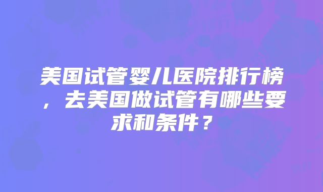 美国试管婴儿医院排行榜，去美国做试管有哪些要求和条件？