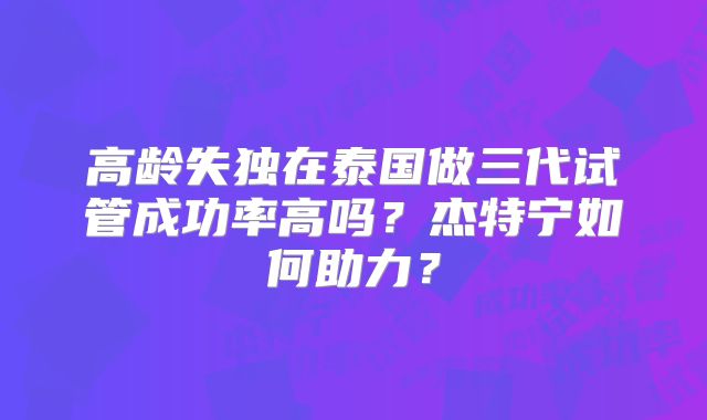 高龄失独在泰国做三代试管成功率高吗？杰特宁如何助力？
