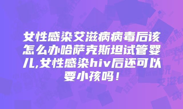 女性感染艾滋病病毒后该怎么办哈萨克斯坦试管婴儿,女性感染hiv后还可以要小孩吗！