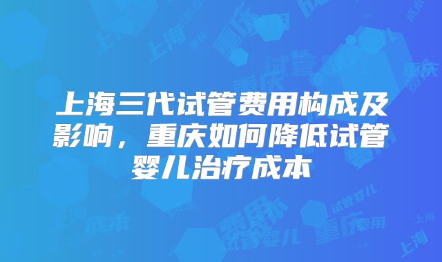 上海三代试管费用构成及影响，重庆如何降低试管婴儿治疗成本