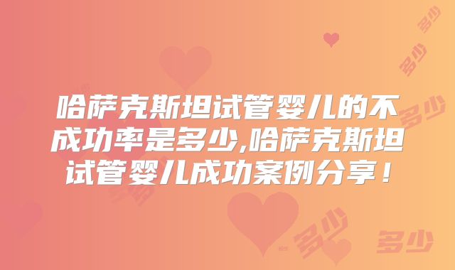 哈萨克斯坦试管婴儿的不成功率是多少,哈萨克斯坦试管婴儿成功案例分享！