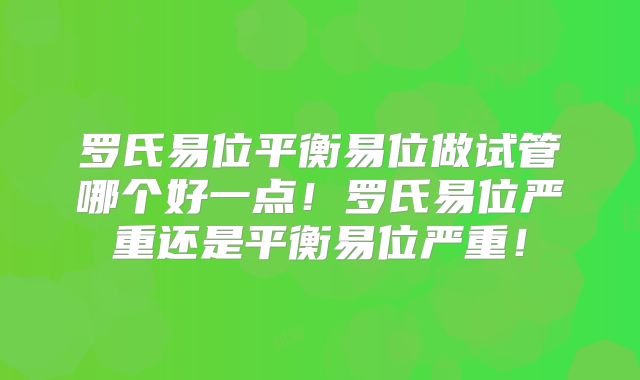 罗氏易位平衡易位做试管哪个好一点！罗氏易位严重还是平衡易位严重！