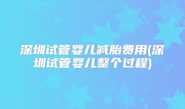 深圳试管婴儿减胎费用(深圳试管婴儿整个过程)