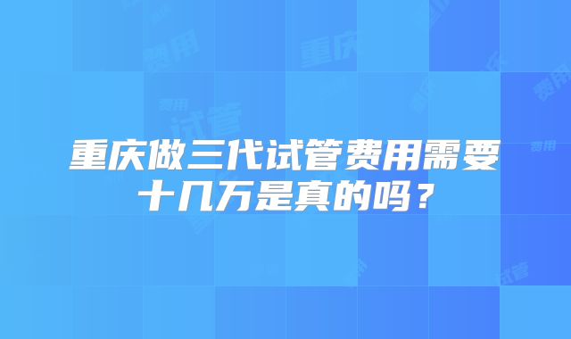 重庆做三代试管费用需要十几万是真的吗?