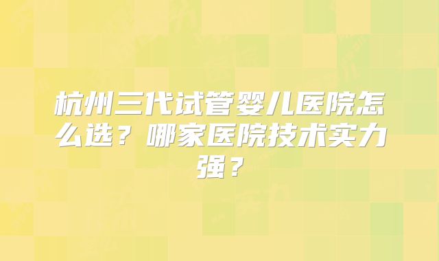 杭州三代试管婴儿医院怎么选？哪家医院技术实力强？