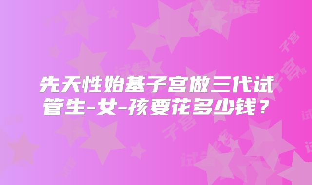 先天性始基子宫做三代试管生-女-孩要花多少钱？