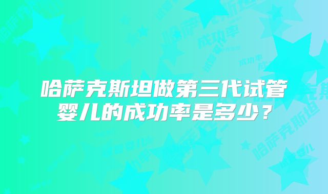 哈萨克斯坦做第三代试管婴儿的成功率是多少？