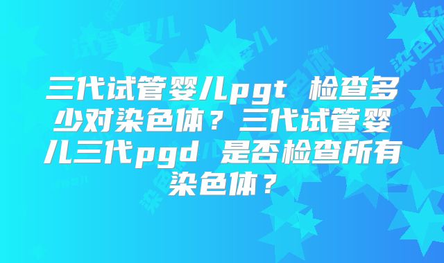 三代试管婴儿pgt 检查多少对染色体?三代试管婴儿三代pgd 是否检查所有染色体?