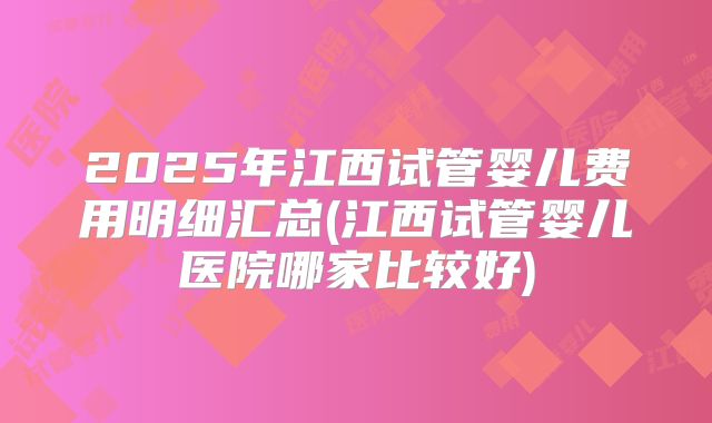 2025年江西试管婴儿费用明细汇总(江西试管婴儿医院哪家比较好)