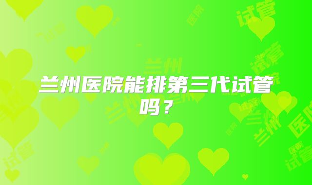 兰州医院能排第三代试管吗？