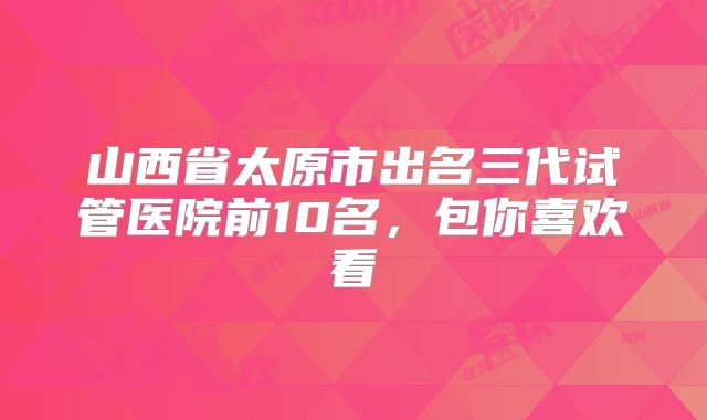 山西省太原市出名三代试管医院前10名，包你喜欢看
