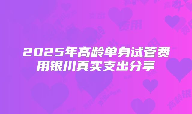 2025年高龄单身试管费用银川真实支出分享