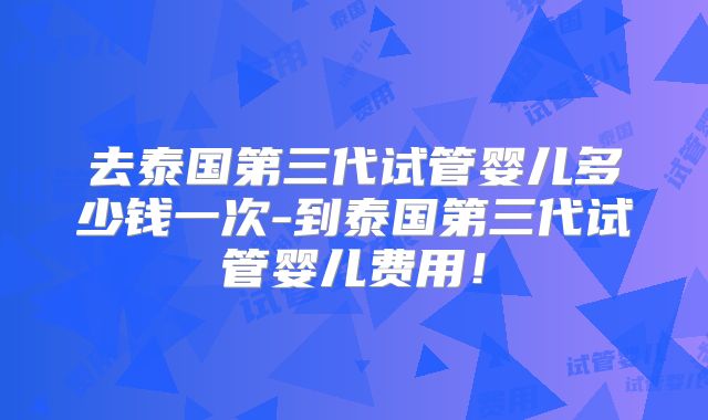 去泰国第三代试管婴儿多少钱一次-到泰国第三代试管婴儿费用！