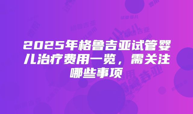 2025年格鲁吉亚试管婴儿治疗费用一览，需关注哪些事项