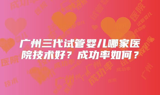 广州三代试管婴儿哪家医院技术好？成功率如何？