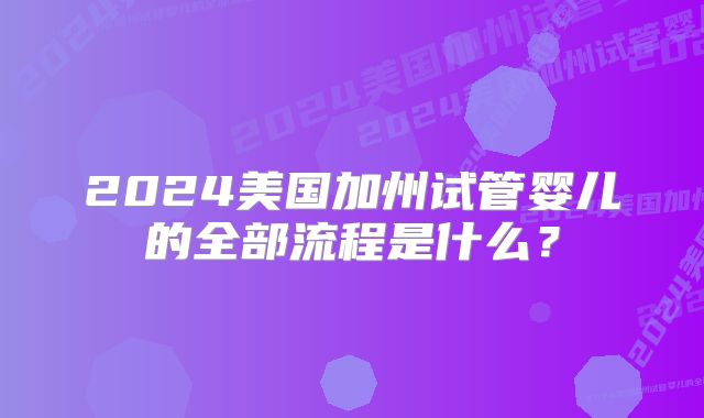 2024美国加州试管婴儿的全部流程是什么？