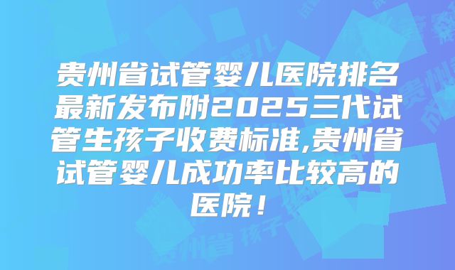 贵州省试管婴儿医院排名最新发布附2025三代试管生孩子收费标准,贵州省试管婴儿成功率比较高的医院！