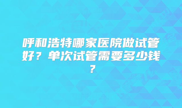 呼和浩特哪家医院做试管好？单次试管需要多少钱？