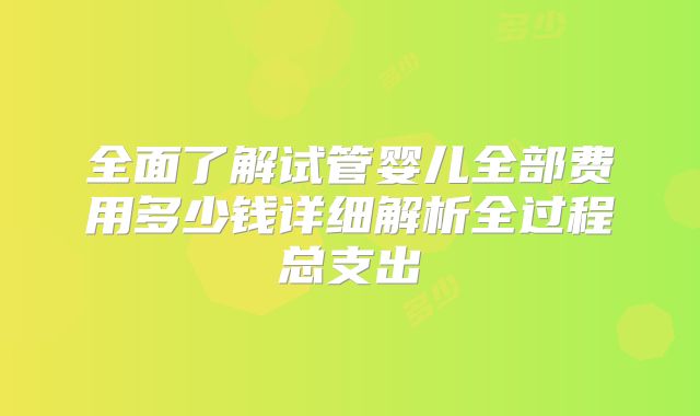 全面了解试管婴儿全部费用多少钱详细解析全过程总支出