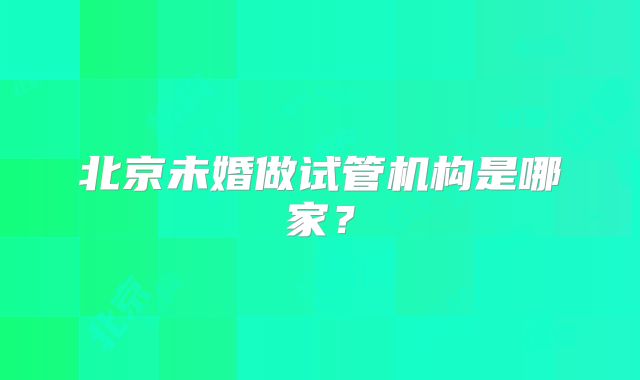 北京未婚做试管机构是哪家？