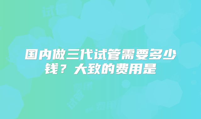 国内做三代试管需要多少钱?大致的费用是