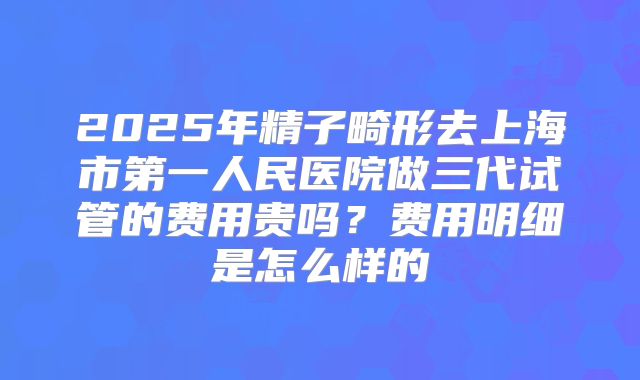 2025年精子畸形去上海市第一人民医院做三代试管的费用贵吗?费用明细是怎么样的