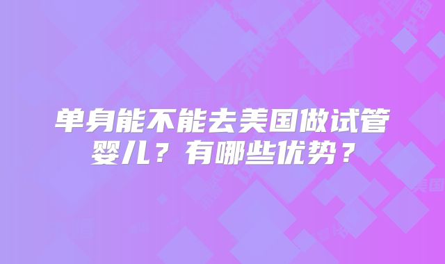 单身能不能去美国做试管婴儿？有哪些优势？