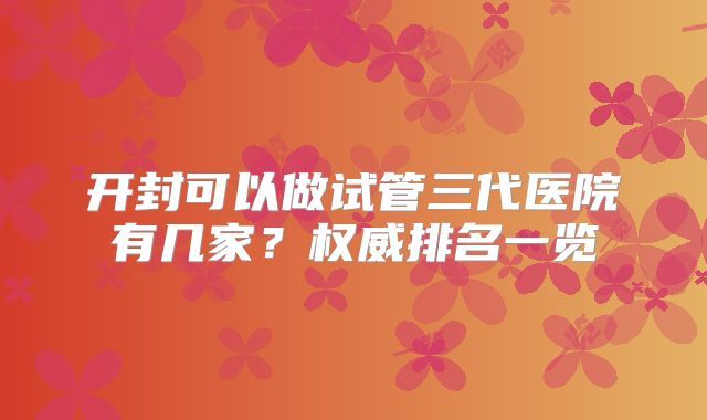 开封可以做试管三代医院有几家？权威排名一览