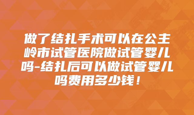 做了结扎手术可以在公主岭市试管医院做试管婴儿吗-结扎后可以做试管婴儿吗费用多少钱!