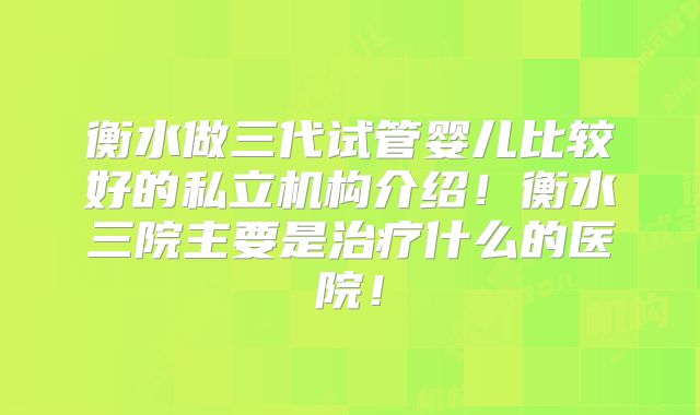 衡水做三代试管婴儿比较好的私立机构介绍！衡水三院主要是治疗什么的医院！